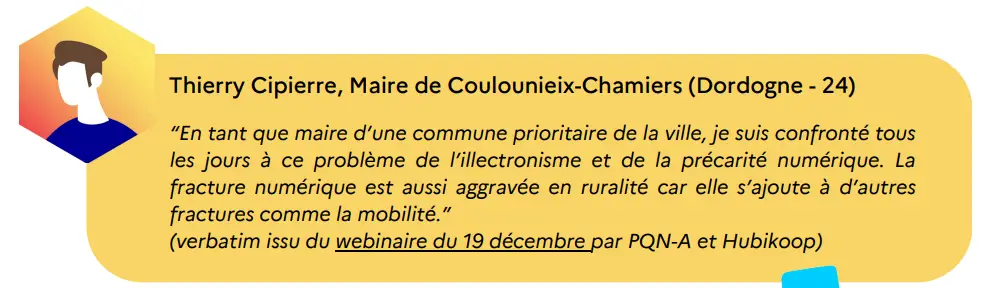témoiignage d'un maire de Coulounieix-Chamiers : "en tant que maire d'une commune prioritaire de la ville, je suis confronté tous les jours à ce problème de l'illectronisme et de la précarité numérique. La fracture numérique est aussi aggravée en ruralité car elle s'ajoute à d'autres fractures numériques comme la mobilité"